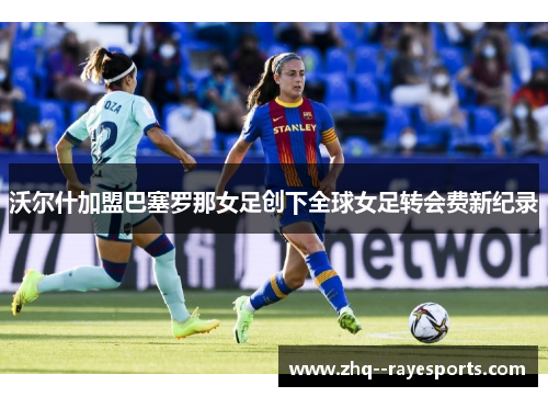 沃尔什加盟巴塞罗那女足创下全球女足转会费新纪录 沃尔什加盟巴塞罗那女足创下全球女足转会费新纪录